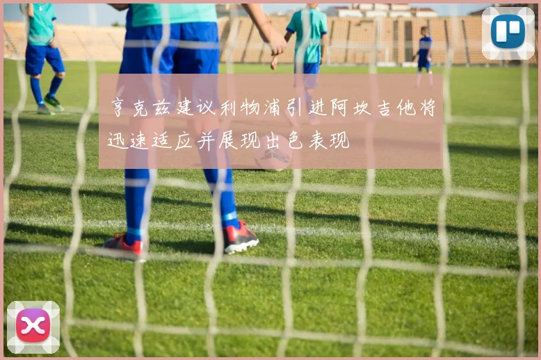 亨克兹建议利物浦引进阿坎吉他将迅速适应并展现出色表现