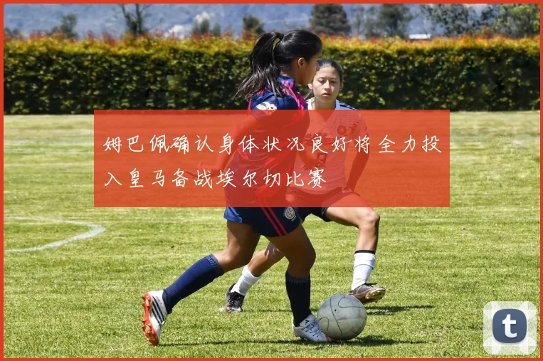 姆巴佩确认身体状况良好将全力投入皇马备战埃尔切比赛