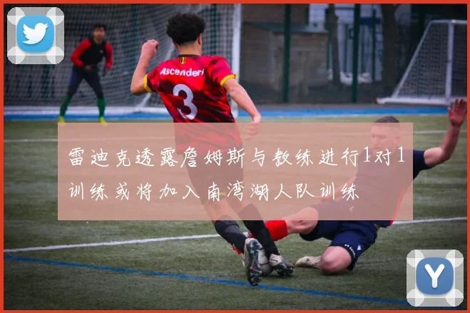 雷迪克透露詹姆斯与教练进行1对1训练或将加入南湾湖人队训练
