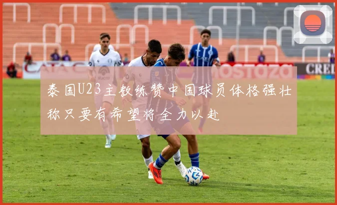泰国U23主教练赞中国球员体格强壮称只要有希望将全力以赴