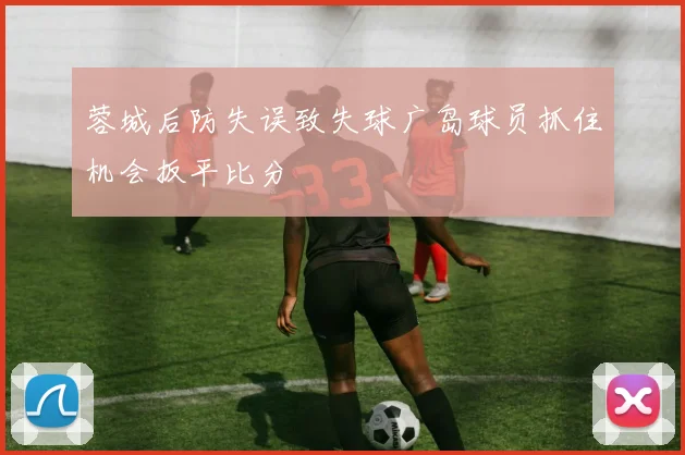 蓉城后防失误致失球广岛球员抓住机会扳平比分