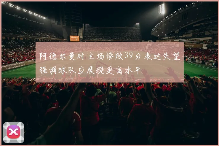 阿德尔曼对主场惨败39分表达失望强调球队应展现更高水平