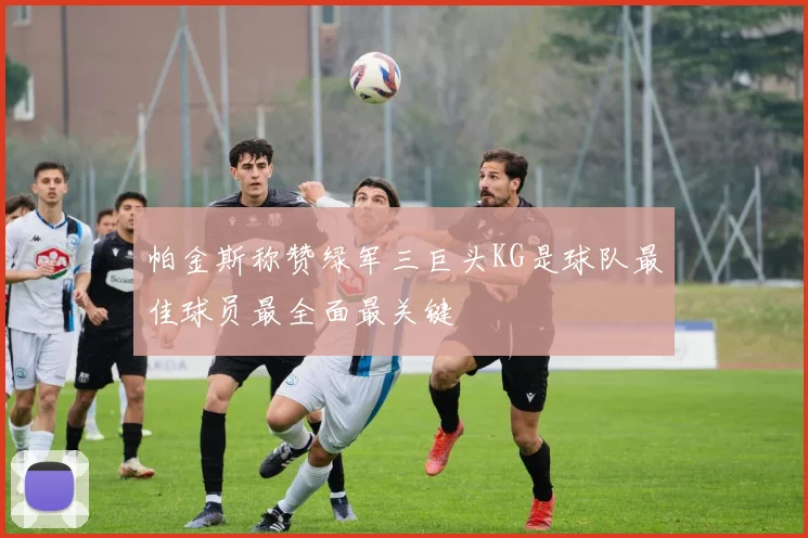帕金斯称赞绿军三巨头KG是球队最佳球员最全面最关键