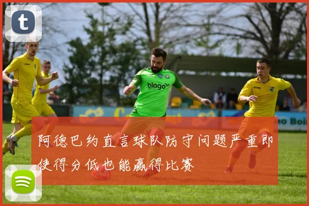 阿德巴约直言球队防守问题严重即使得分低也能赢得比赛
