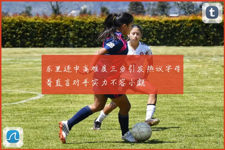 东里连中高难度三分引发热议字母哥直言对手实力不容小觑