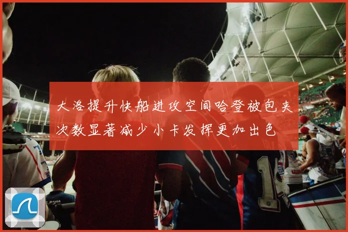 大洛提升快船进攻空间哈登被包夹次数显著减少小卡发挥更加出色