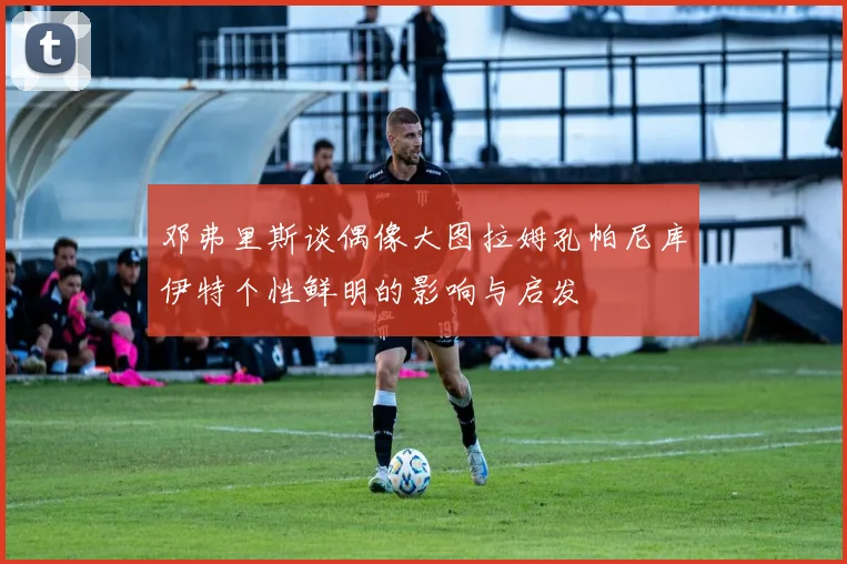 邓弗里斯谈偶像大图拉姆孔帕尼库伊特个性鲜明的影响与启发