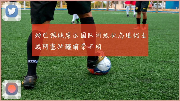 姆巴佩缺席法国队训练状态堪忧出战阿塞拜疆前景不明