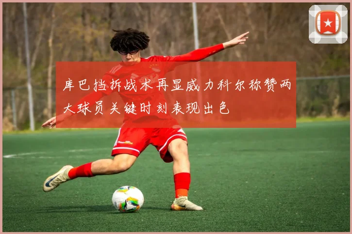 库巴挡拆战术再显威力科尔称赞两大球员关键时刻表现出色