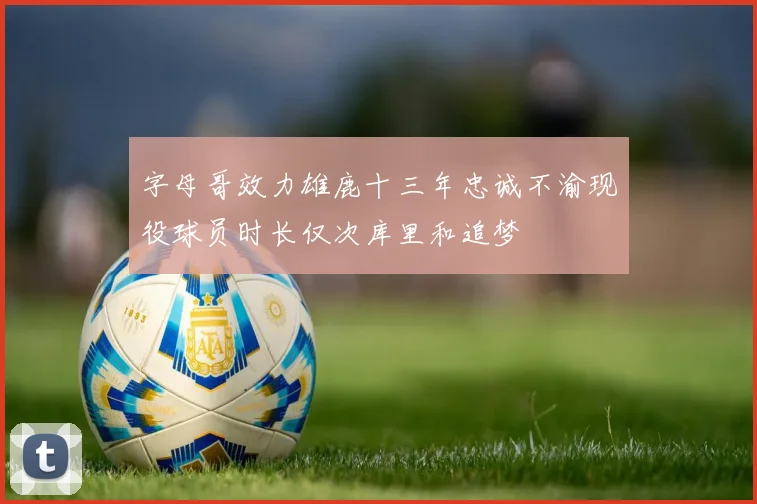 字母哥效力雄鹿十三年忠诚不渝现役球员时长仅次库里和追梦