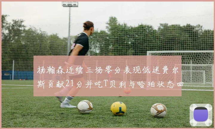 杨瀚森连续三场零分表现低迷费尔斯贡献21分并吃T贝利与哈珀状态回暖