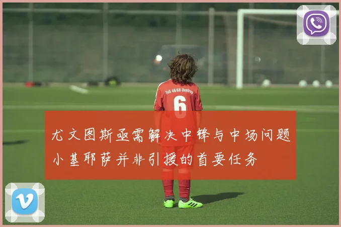 尤文图斯亟需解决中锋与中场问题小基耶萨并非引援的首要任务