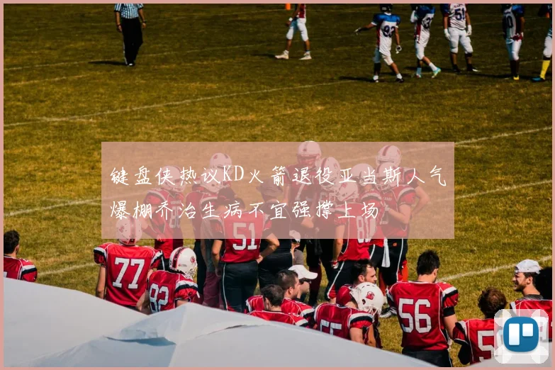 键盘侠热议KD火箭退役亚当斯人气爆棚乔治生病不宜强撑上场