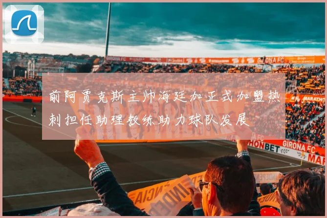 前阿贾克斯主帅海廷加正式加盟热刺担任助理教练助力球队发展