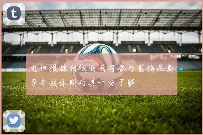 电讯报称利物浦或将参与塞梅尼奥争夺战休斯对其十分了解
