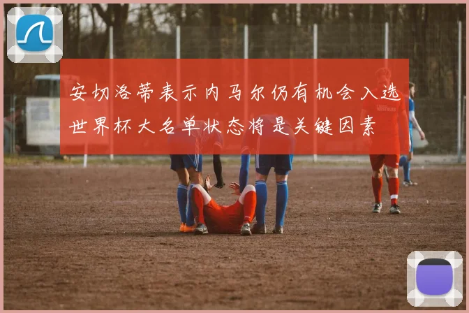 安切洛蒂表示内马尔仍有机会入选世界杯大名单状态将是关键因素