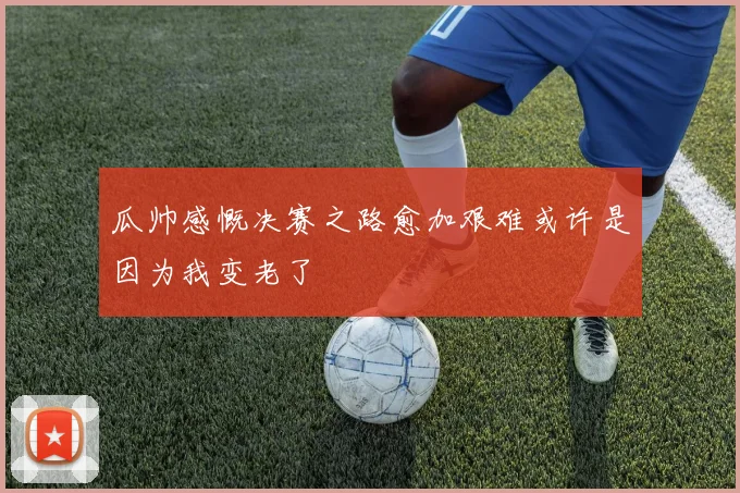 瓜帅感慨决赛之路愈加艰难或许是因为我变老了
