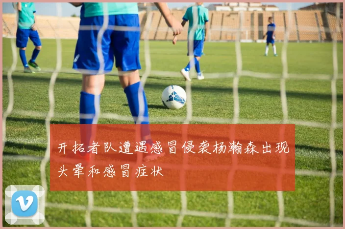 开拓者队遭遇感冒侵袭杨瀚森出现头晕和感冒症状