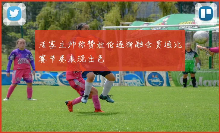 活塞主帅称赞杜伦逐渐融会贯通比赛节奏表现出色