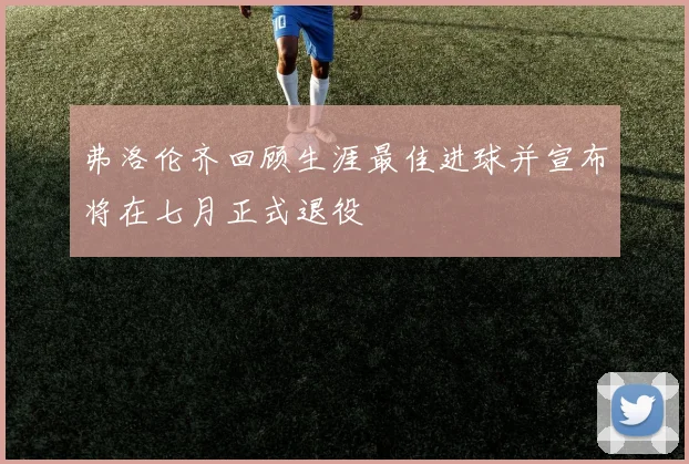 弗洛伦齐回顾生涯最佳进球并宣布将在七月正式退役