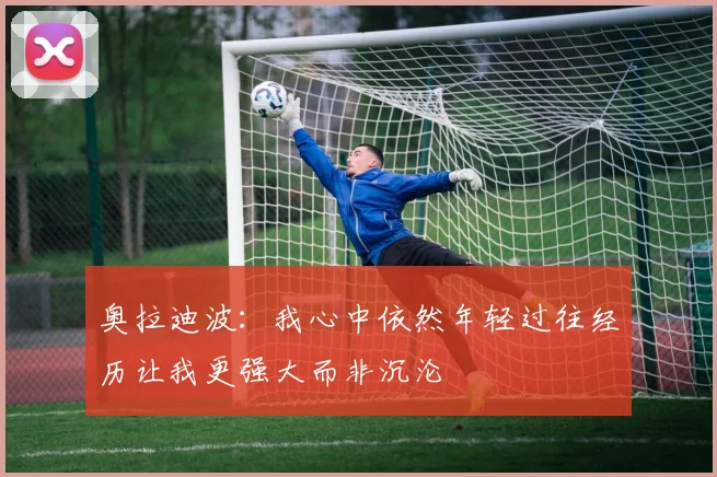 奥拉迪波：我心中依然年轻过往经历让我更强大而非沉沦