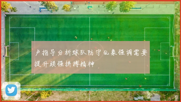卢指导分析球队防守乱象强调需要提升顽强拼搏精神