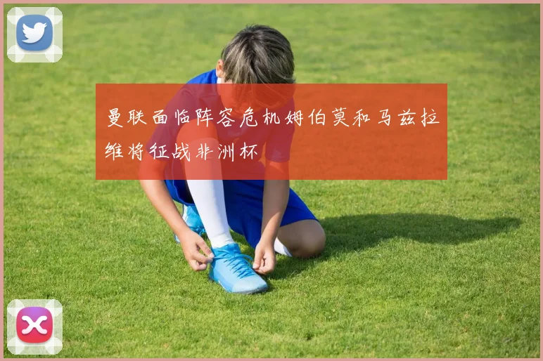 曼联面临阵容危机姆伯莫和马兹拉维将征战非洲杯