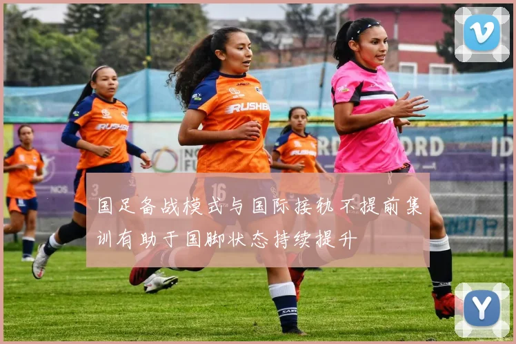 国足备战模式与国际接轨不提前集训有助于国脚状态持续提升