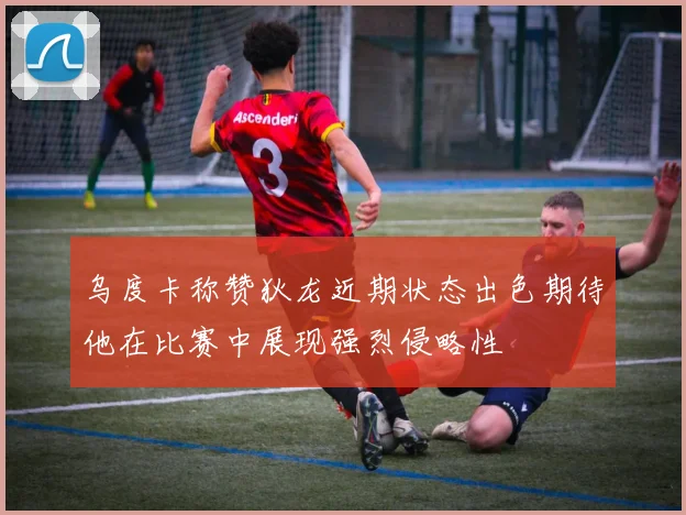 乌度卡称赞狄龙近期状态出色期待他在比赛中展现强烈侵略性