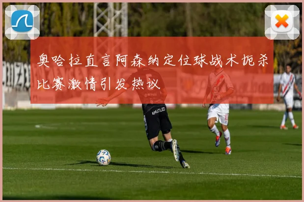 奥哈拉直言阿森纳定位球战术扼杀比赛激情引发热议