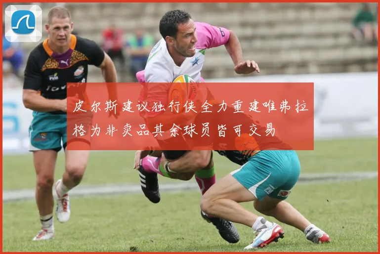 皮尔斯建议独行侠全力重建唯弗拉格为非卖品其余球员皆可交易